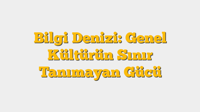Bilgi Denizi: Genel Kültürün Sınır Tanımayan Gücü