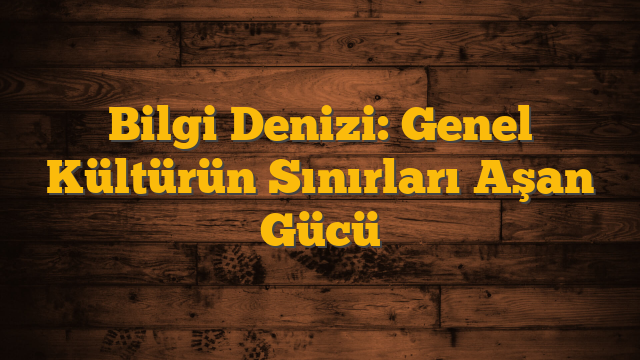 Bilgi Denizi: Genel Kültürün Sınırları Aşan Gücü