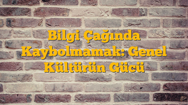Bilgi Çağında Kaybolmamak: Genel Kültürün Gücü