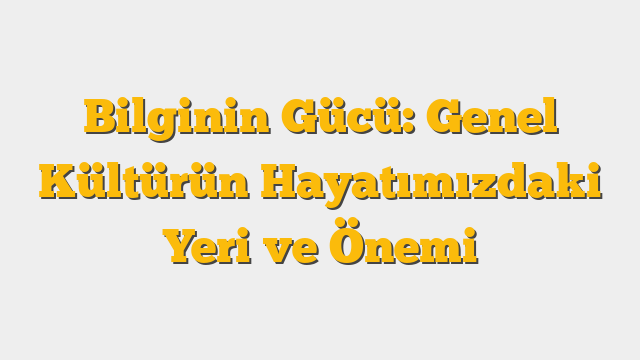 Bilginin Gücü: Genel Kültürün Hayatımızdaki Yeri ve Önemi