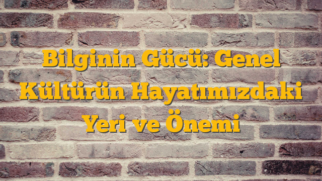 Bilginin Gücü: Genel Kültürün Hayatımızdaki Yeri ve Önemi