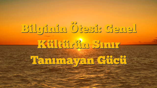Bilginin Ötesi: Genel Kültürün Sınır Tanımayan Gücü