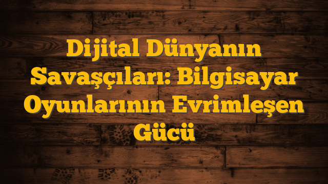 Dijital Dünyanın Savaşçıları: Bilgisayar Oyunlarının Evrimleşen Gücü