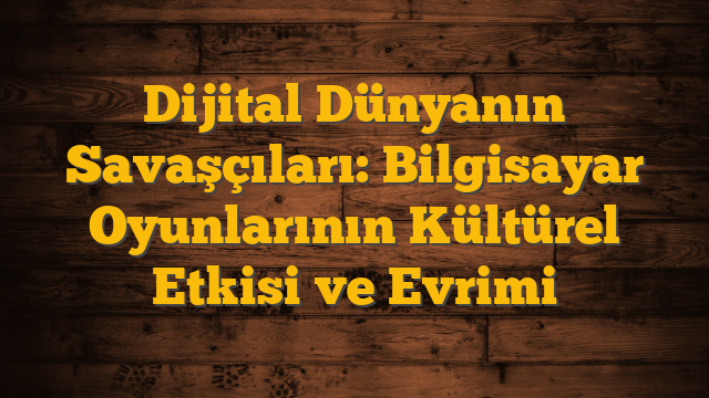 Dijital Dünyanın Savaşçıları: Bilgisayar Oyunlarının Kültürel Etkisi ve Evrimi