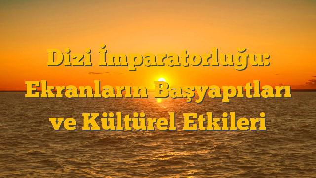 Dizi İmparatorluğu: Ekranların Başyapıtları ve Kültürel Etkileri