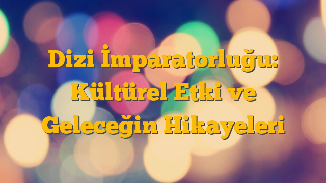 Dizi İmparatorluğu: Kültürel Etki ve Geleceğin Hikayeleri