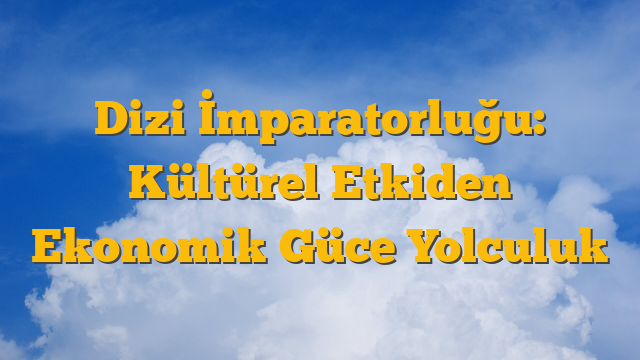 Dizi İmparatorluğu: Kültürel Etkiden Ekonomik Güce Yolculuk