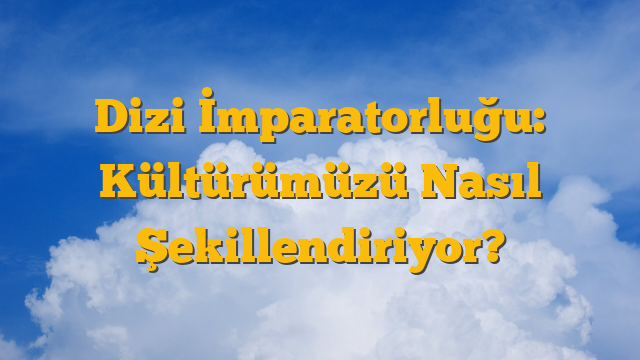 Dizi İmparatorluğu: Kültürümüzü Nasıl Şekillendiriyor?