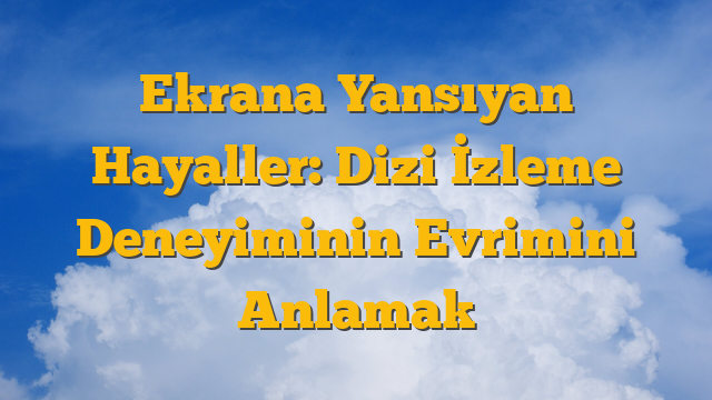 Ekrana Yansıyan Hayaller: Dizi İzleme Deneyiminin Evrimini Anlamak