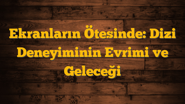 Ekranların Ötesinde: Dizi Deneyiminin Evrimi ve Geleceği