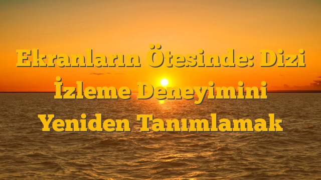 Ekranların Ötesinde: Dizi İzleme Deneyimini Yeniden Tanımlamak
