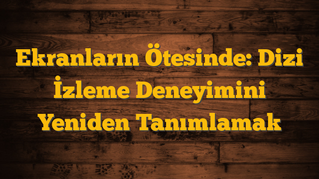 Ekranların Ötesinde: Dizi İzleme Deneyimini Yeniden Tanımlamak