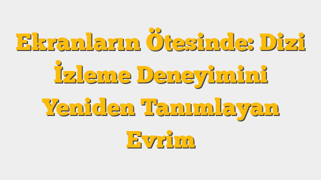 Ekranların Ötesinde: Dizi İzleme Deneyimini Yeniden Tanımlayan Evrim