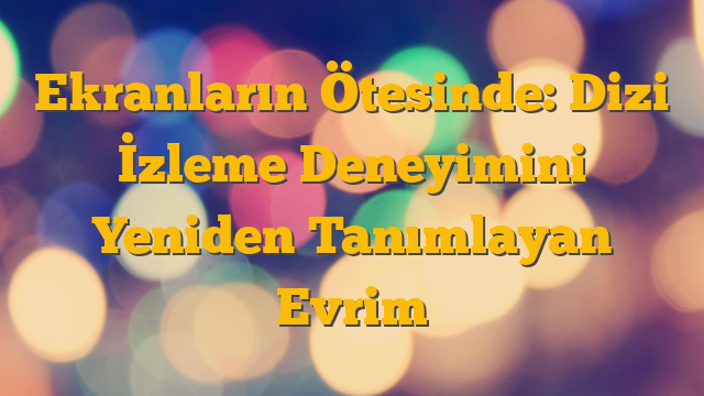 Ekranların Ötesinde: Dizi İzleme Deneyimini Yeniden Tanımlayan Evrim