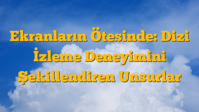 Ekranların Ötesinde: Dizi İzleme Deneyimini Şekillendiren Unsurlar