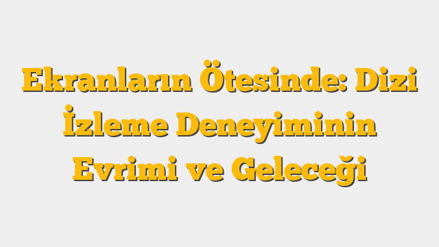 Ekranların Ötesinde: Dizi İzleme Deneyiminin Evrimi ve Geleceği