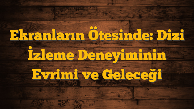 Ekranların Ötesinde: Dizi İzleme Deneyiminin Evrimi ve Geleceği