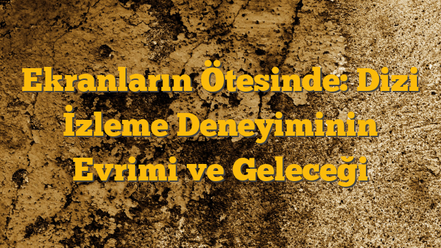 Ekranların Ötesinde: Dizi İzleme Deneyiminin Evrimi ve Geleceği