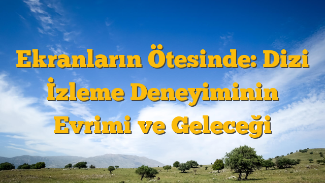 Ekranların Ötesinde: Dizi İzleme Deneyiminin Evrimi ve Geleceği