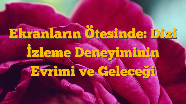 Ekranların Ötesinde: Dizi İzleme Deneyiminin Evrimi ve Geleceği