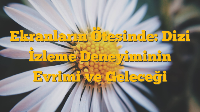 Ekranların Ötesinde: Dizi İzleme Deneyiminin Evrimi ve Geleceği