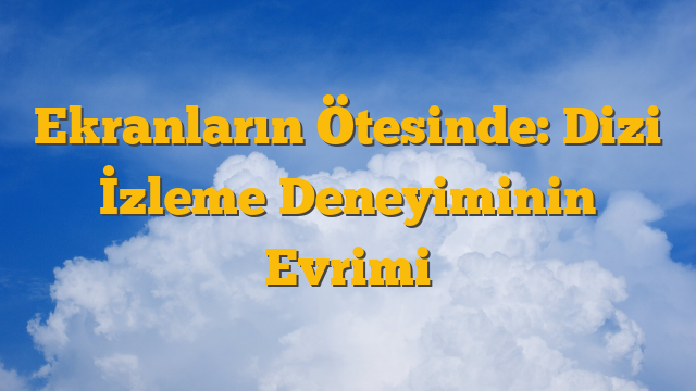 Ekranların Ötesinde: Dizi İzleme Deneyiminin Evrimi