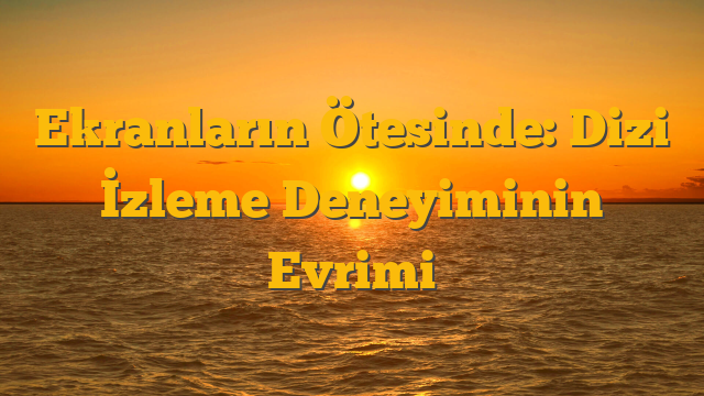 Ekranların Ötesinde: Dizi İzleme Deneyiminin Evrimi