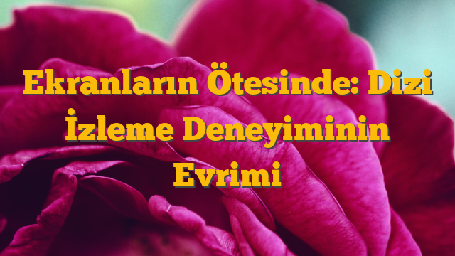 Ekranların Ötesinde: Dizi İzleme Deneyiminin Evrimi