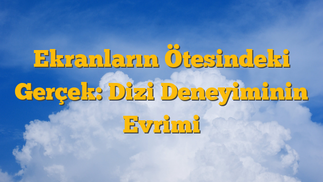 Ekranların Ötesindeki Gerçek: Dizi Deneyiminin Evrimi