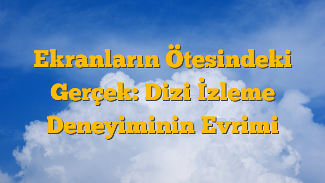 Ekranların Ötesindeki Gerçek: Dizi İzleme Deneyiminin Evrimi