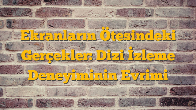 Ekranların Ötesindeki Gerçekler: Dizi İzleme Deneyiminin Evrimi
