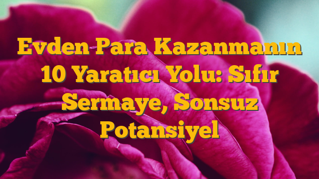 Evden Para Kazanmanın 10 Yaratıcı Yolu: Sıfır Sermaye, Sonsuz Potansiyel