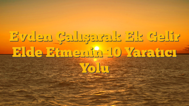 Evden Çalışarak Ek Gelir Elde Etmenin 10 Yaratıcı Yolu