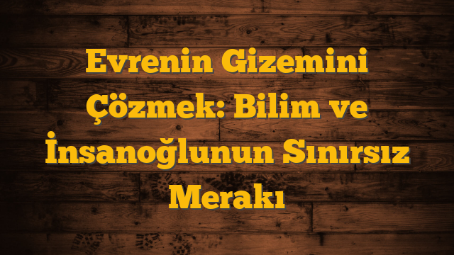 Evrenin Gizemini Çözmek: Bilim ve İnsanoğlunun Sınırsız Merakı