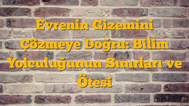 Evrenin Gizemini Çözmeye Doğru: Bilim Yolculuğunun Sınırları ve Ötesi