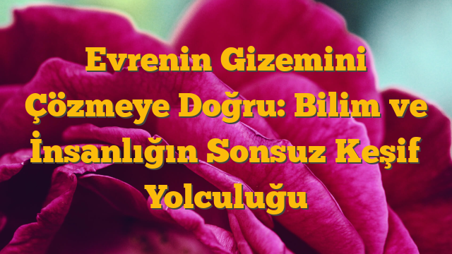 Evrenin Gizemini Çözmeye Doğru: Bilim ve İnsanlığın Sonsuz Keşif Yolculuğu