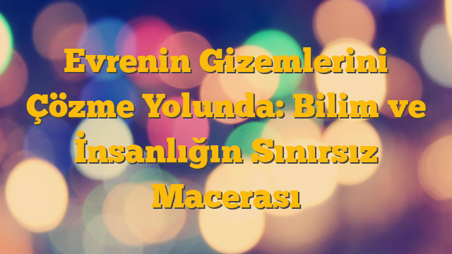 Evrenin Gizemlerini Çözme Yolunda: Bilim ve İnsanlığın Sınırsız Macerası