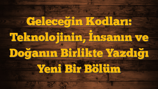 Geleceğin Kodları: Teknolojinin, İnsanın ve Doğanın Birlikte Yazdığı Yeni Bir Bölüm