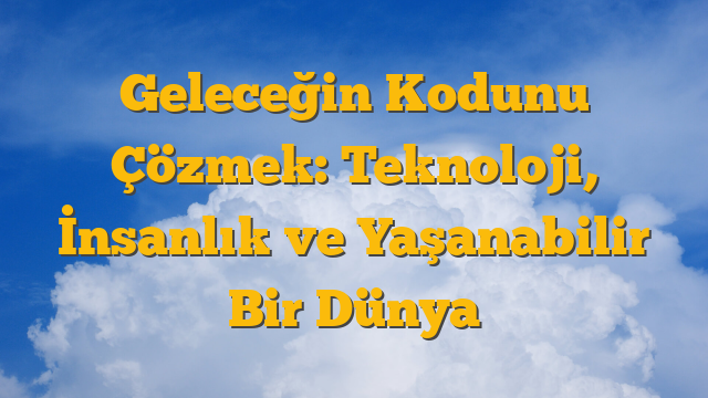 Geleceğin Kodunu Çözmek: Teknoloji, İnsanlık ve Yaşanabilir Bir Dünya