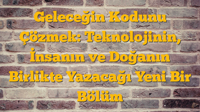 Geleceğin Kodunu Çözmek: Teknolojinin, İnsanın ve Doğanın Birlikte Yazacağı Yeni Bir Bölüm