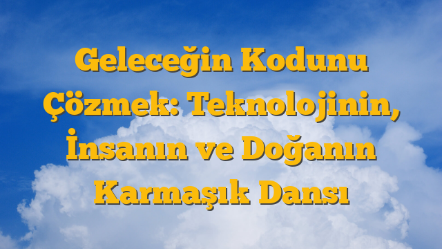 Geleceğin Kodunu Çözmek: Teknolojinin, İnsanın ve Doğanın Karmaşık Dansı