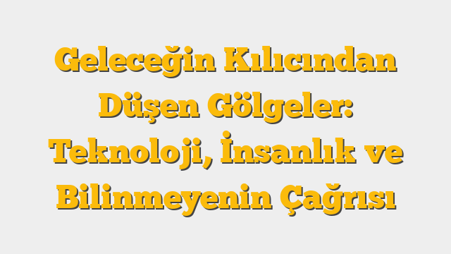 Geleceğin Kılıcından Düşen Gölgeler: Teknoloji, İnsanlık ve Bilinmeyenin Çağrısı