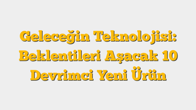 Geleceğin Teknolojisi:  Beklentileri Aşacak 10 Devrimci Yeni Ürün