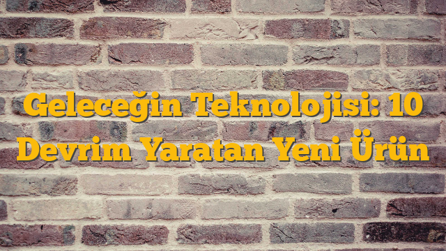 Geleceğin Teknolojisi: 10 Devrim Yaratan Yeni Ürün