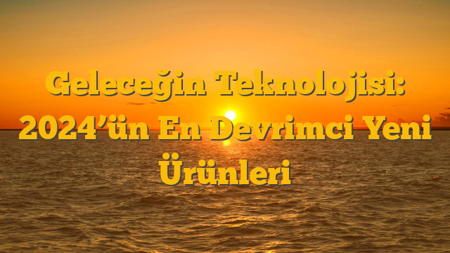 Geleceğin Teknolojisi: 2024’ün En Devrimci Yeni Ürünleri