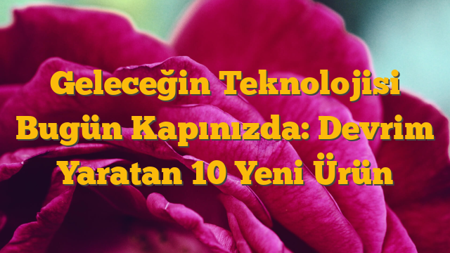 Geleceğin Teknolojisi Bugün Kapınızda: Devrim Yaratan 10 Yeni Ürün
