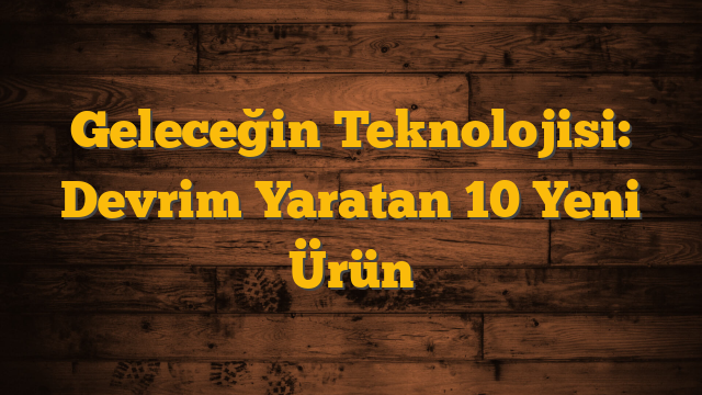 Geleceğin Teknolojisi: Devrim Yaratan 10 Yeni Ürün