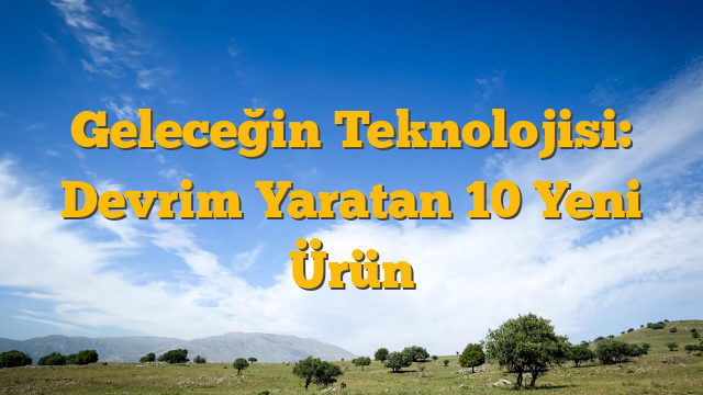 Geleceğin Teknolojisi: Devrim Yaratan 10 Yeni Ürün