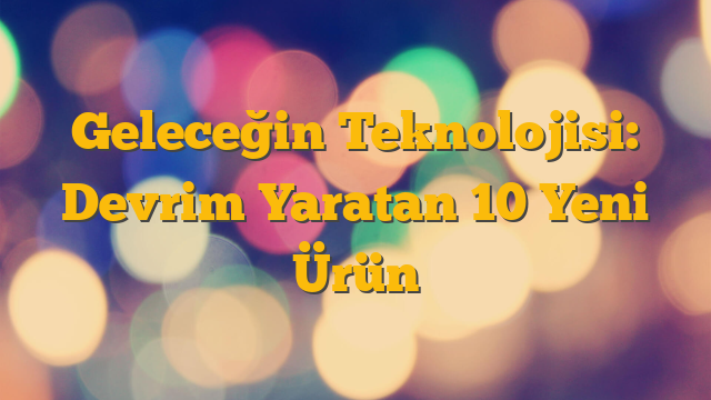 Geleceğin Teknolojisi: Devrim Yaratan 10 Yeni Ürün