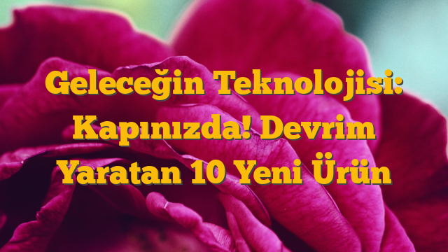 Geleceğin Teknolojisi: Kapınızda! Devrim Yaratan 10 Yeni Ürün